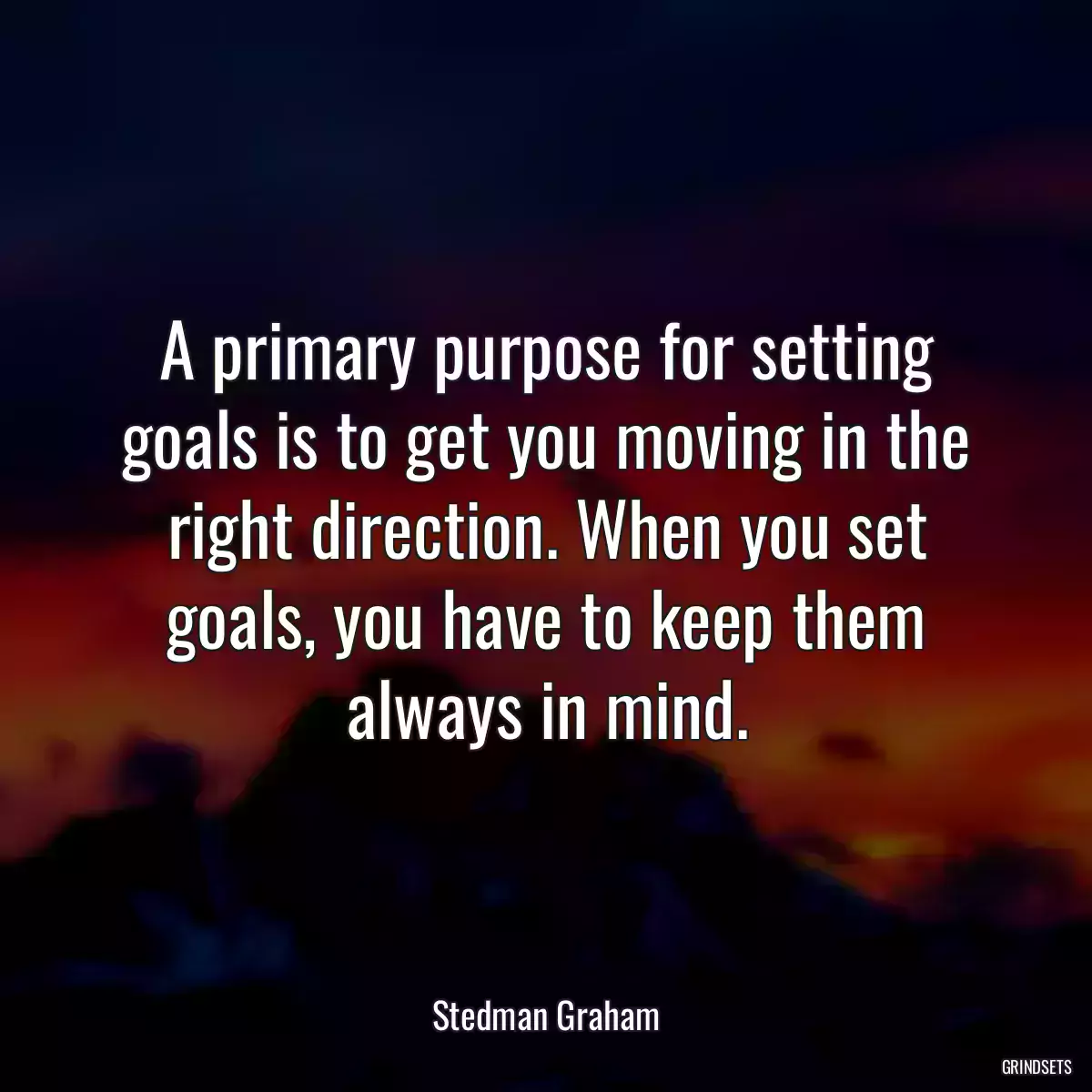 A primary purpose for setting goals is to get you moving in the right direction. When you set goals, you have to keep them always in mind.