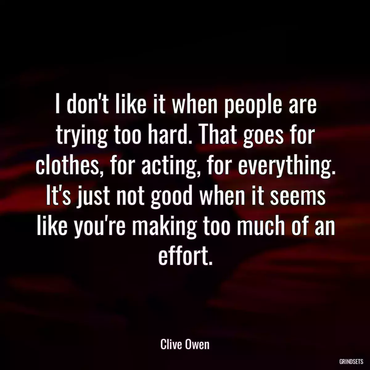 I don\'t like it when people are trying too hard. That goes for clothes, for acting, for everything. It\'s just not good when it seems like you\'re making too much of an effort.