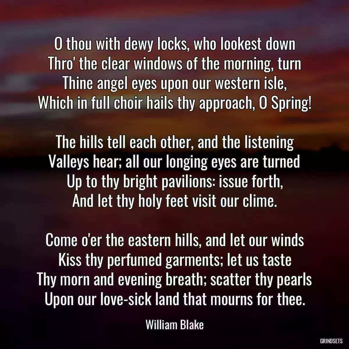 O thou with dewy locks, who lookest down
Thro\' the clear windows of the morning, turn
Thine angel eyes upon our western isle,
Which in full choir hails thy approach, O Spring!

The hills tell each other, and the listening
Valleys hear; all our longing eyes are turned
Up to thy bright pavilions: issue forth,
And let thy holy feet visit our clime.

Come o\'er the eastern hills, and let our winds
Kiss thy perfumed garments; let us taste
Thy morn and evening breath; scatter thy pearls
Upon our love-sick land that mourns for thee.