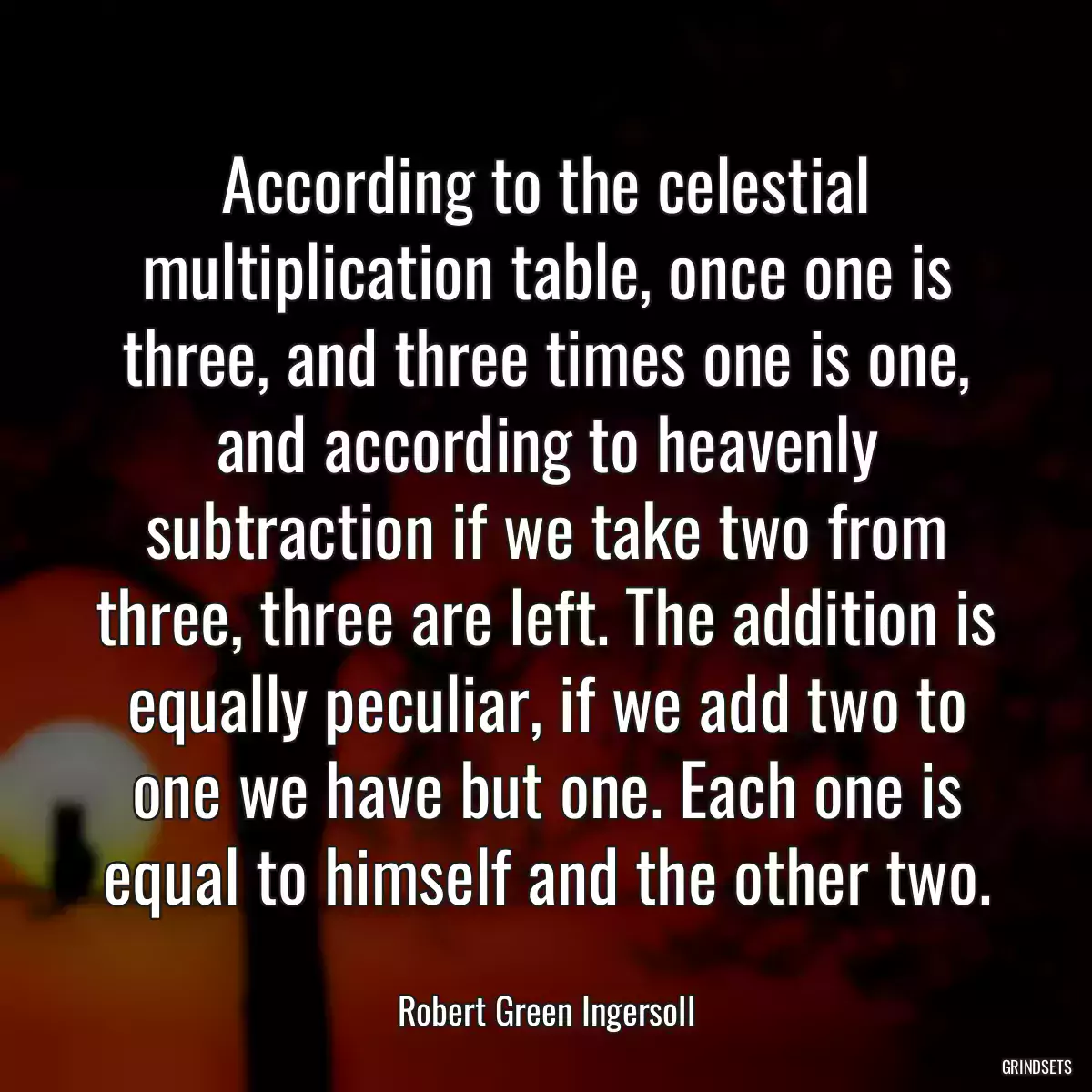 According to the celestial multiplication table, once one is three, and three times one is one, and according to heavenly subtraction if we take two from three, three are left. The addition is equally peculiar, if we add two to one we have but one. Each one is equal to himself and the other two.