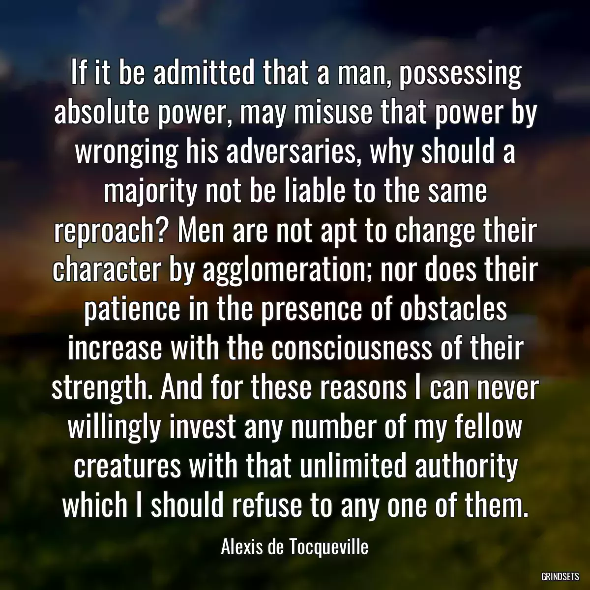 If it be admitted that a man, possessing absolute power, may misuse that power by wronging his adversaries, why should a majority not be liable to the same reproach? Men are not apt to change their character by agglomeration; nor does their patience in the presence of obstacles increase with the consciousness of their strength. And for these reasons I can never willingly invest any number of my fellow creatures with that unlimited authority which I should refuse to any one of them.