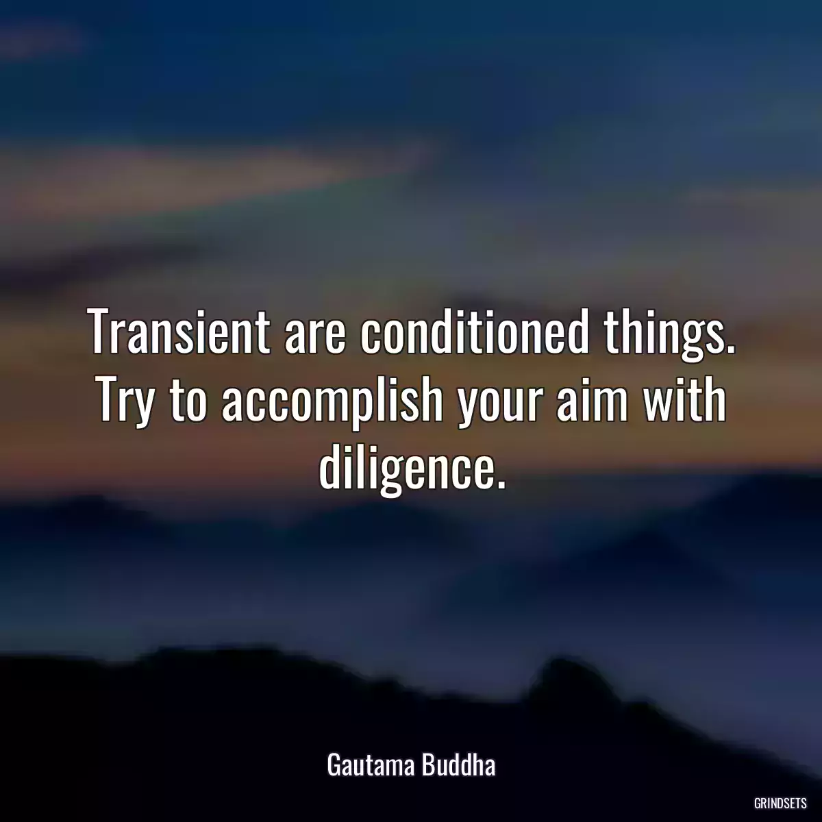 Transient are conditioned things. Try to accomplish your aim with diligence.