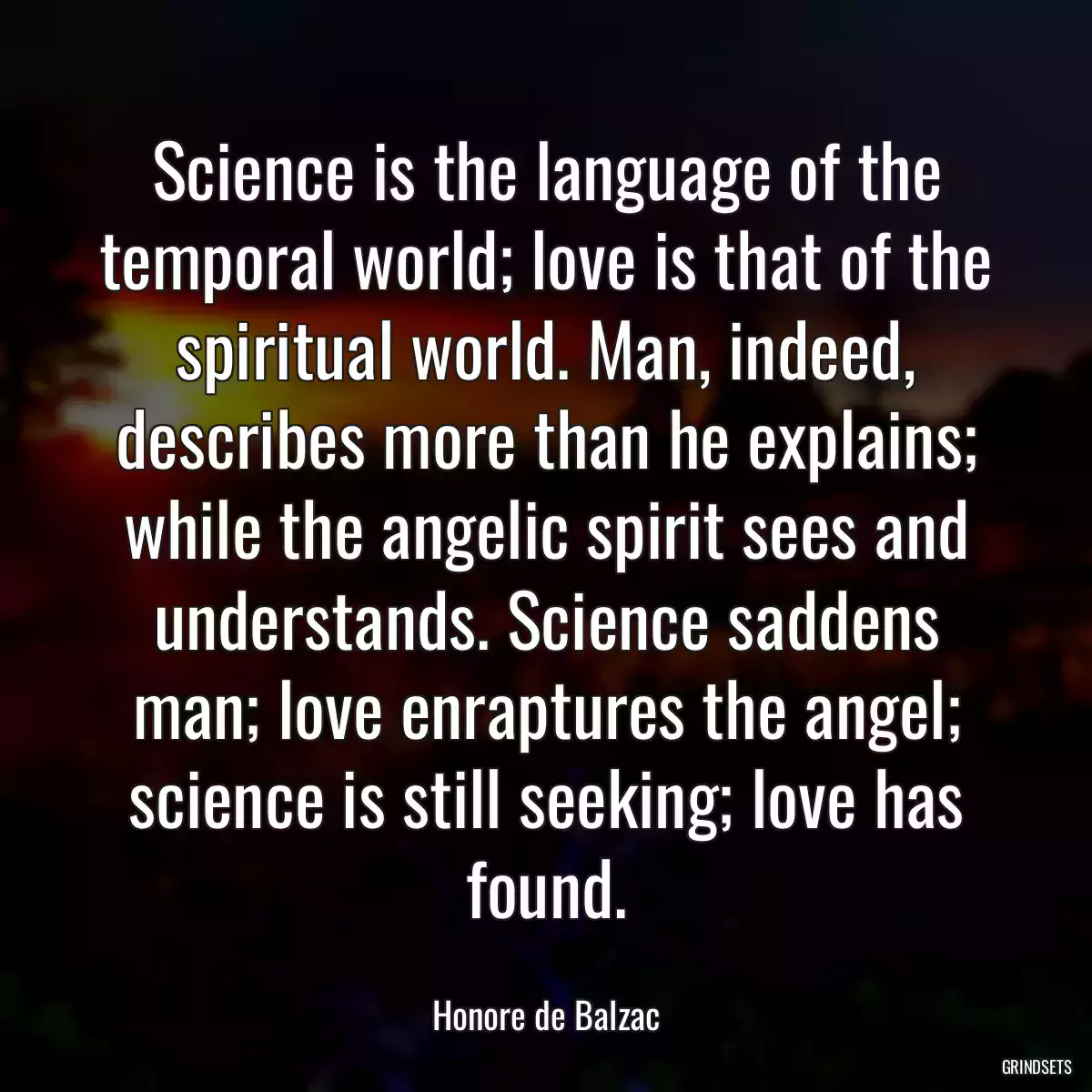 Science is the language of the temporal world; love is that of the spiritual world. Man, indeed, describes more than he explains; while the angelic spirit sees and understands. Science saddens man; love enraptures the angel; science is still seeking; love has found.