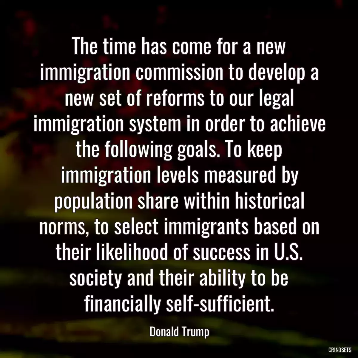 The time has come for a new immigration commission to develop a new set of reforms to our legal immigration system in order to achieve the following goals. To keep immigration levels measured by population share within historical norms, to select immigrants based on their likelihood of success in U.S. society and their ability to be financially self-sufficient.