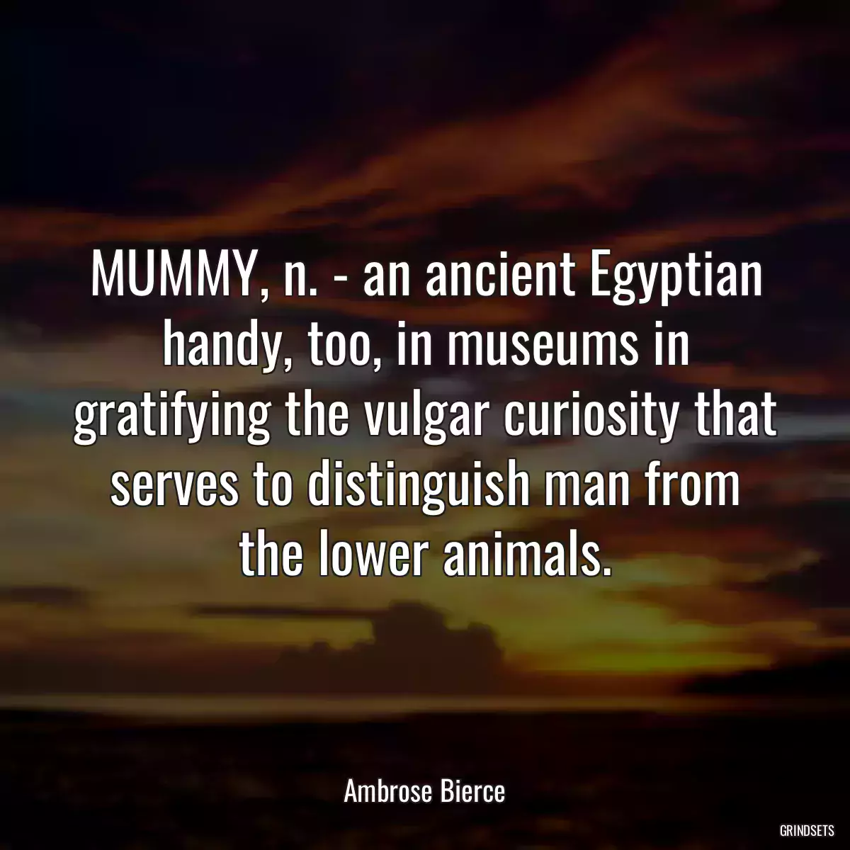 MUMMY, n. - an ancient Egyptian handy, too, in museums in gratifying the vulgar curiosity that serves to distinguish man from the lower animals.