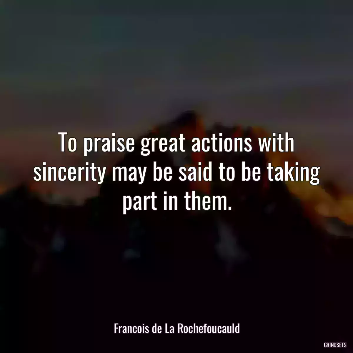 To praise great actions with sincerity may be said to be taking part in them.