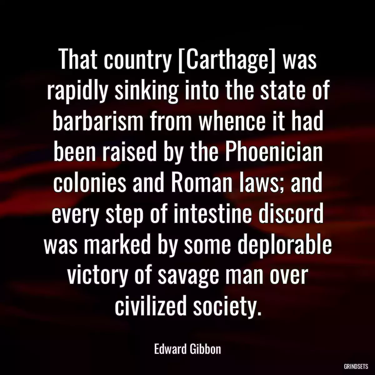 That country [Carthage] was rapidly sinking into the state of barbarism from whence it had been raised by the Phoenician colonies and Roman laws; and every step of intestine discord was marked by some deplorable victory of savage man over civilized society.