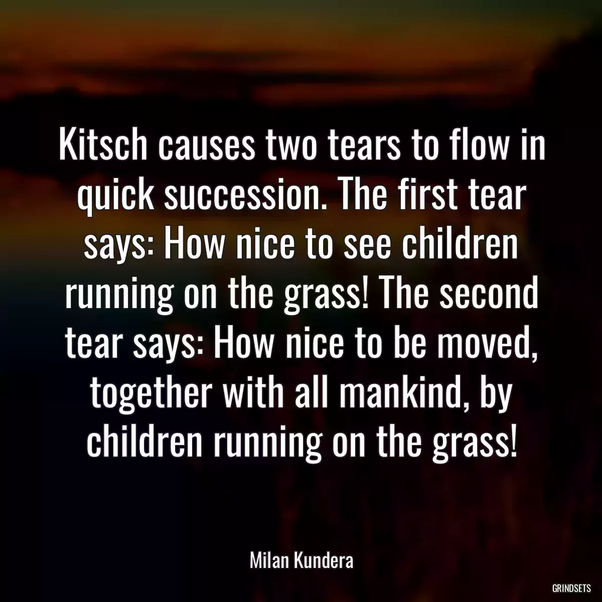 Kitsch causes two tears to flow in quick succession. The first tear says: How nice to see children running on the grass! The second tear says: How nice to be moved, together with all mankind, by children running on the grass!