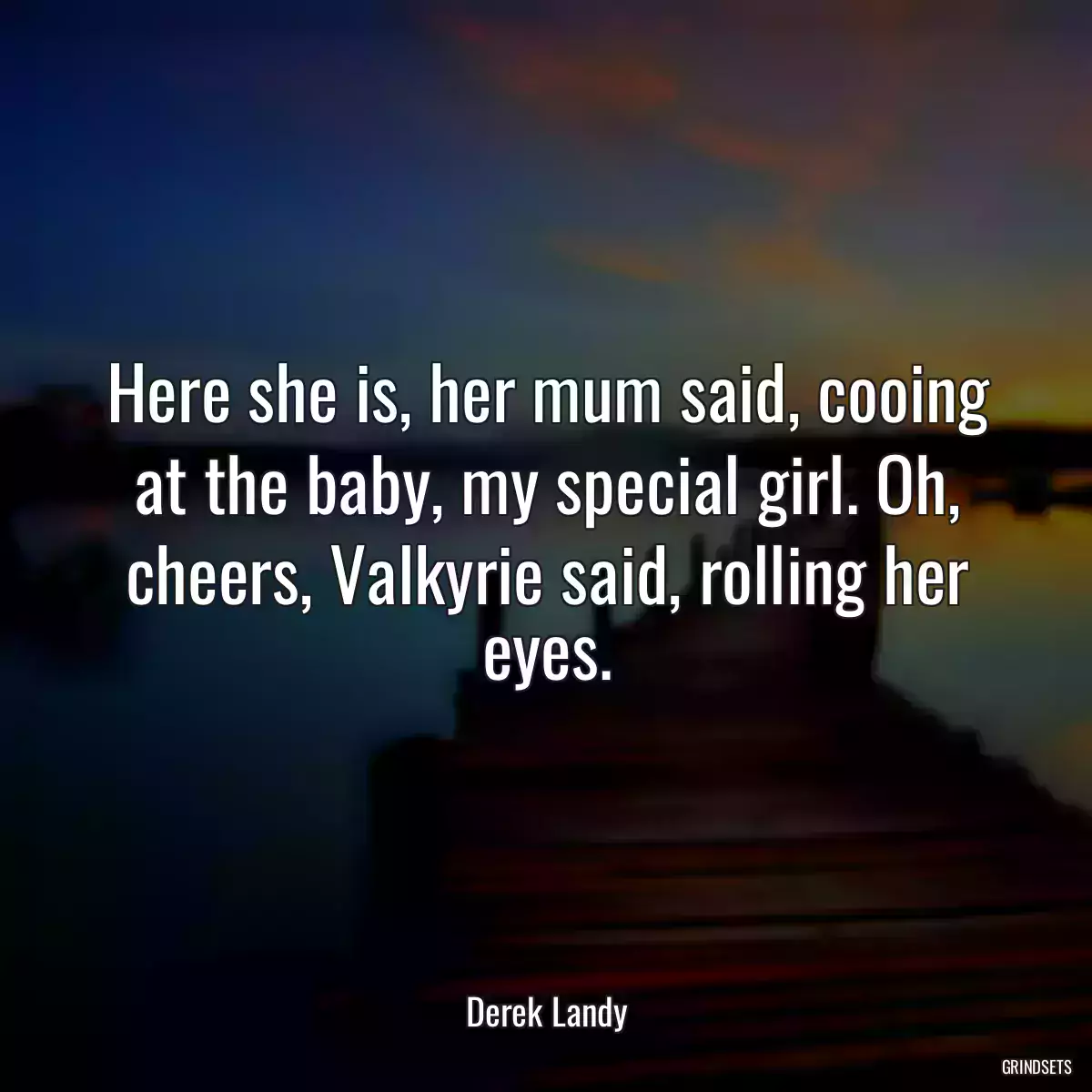 Here she is, her mum said, cooing at the baby, my special girl. Oh, cheers, Valkyrie said, rolling her eyes.