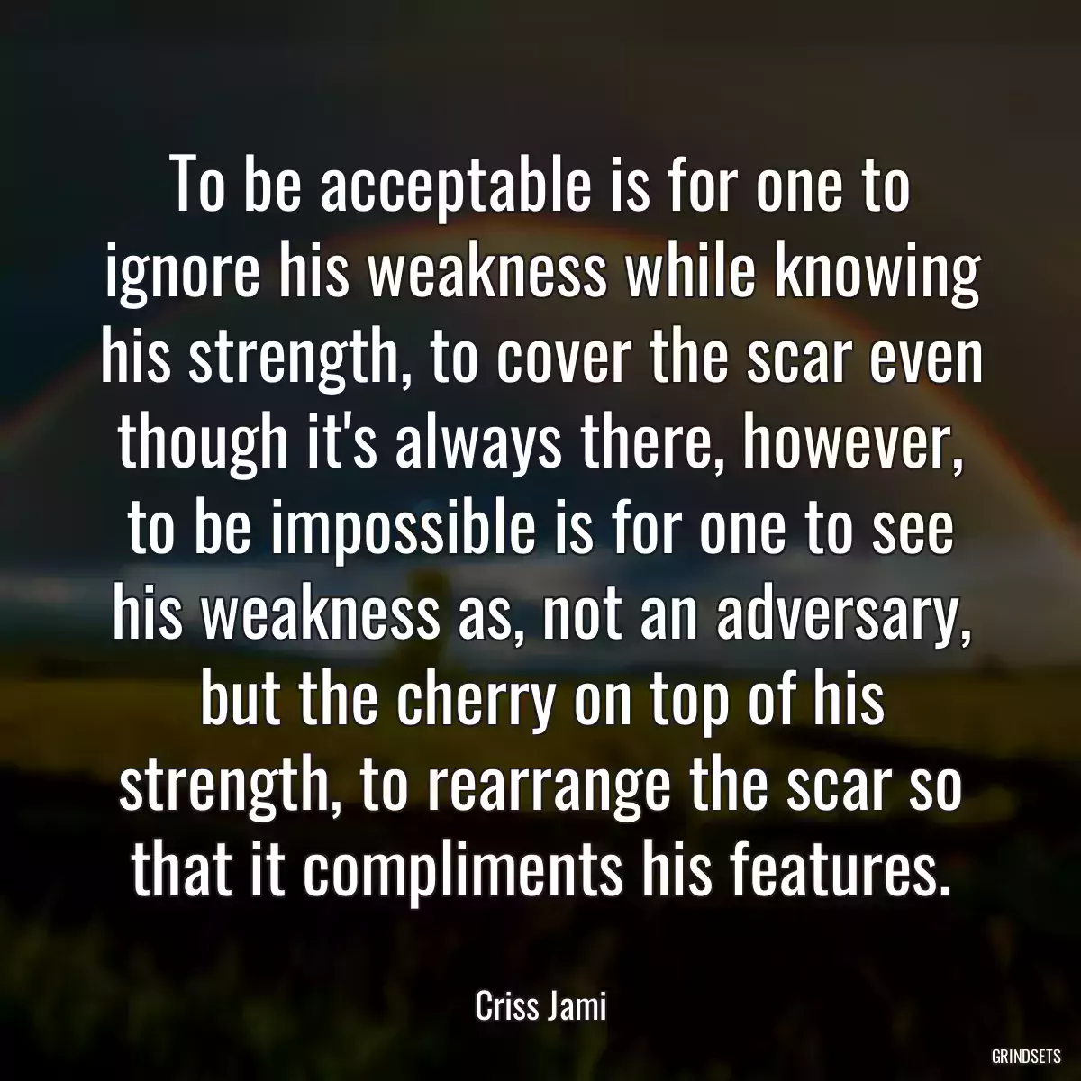 To be acceptable is for one to ignore his weakness while knowing his strength, to cover the scar even though it\'s always there, however, to be impossible is for one to see his weakness as, not an adversary, but the cherry on top of his strength, to rearrange the scar so that it compliments his features.