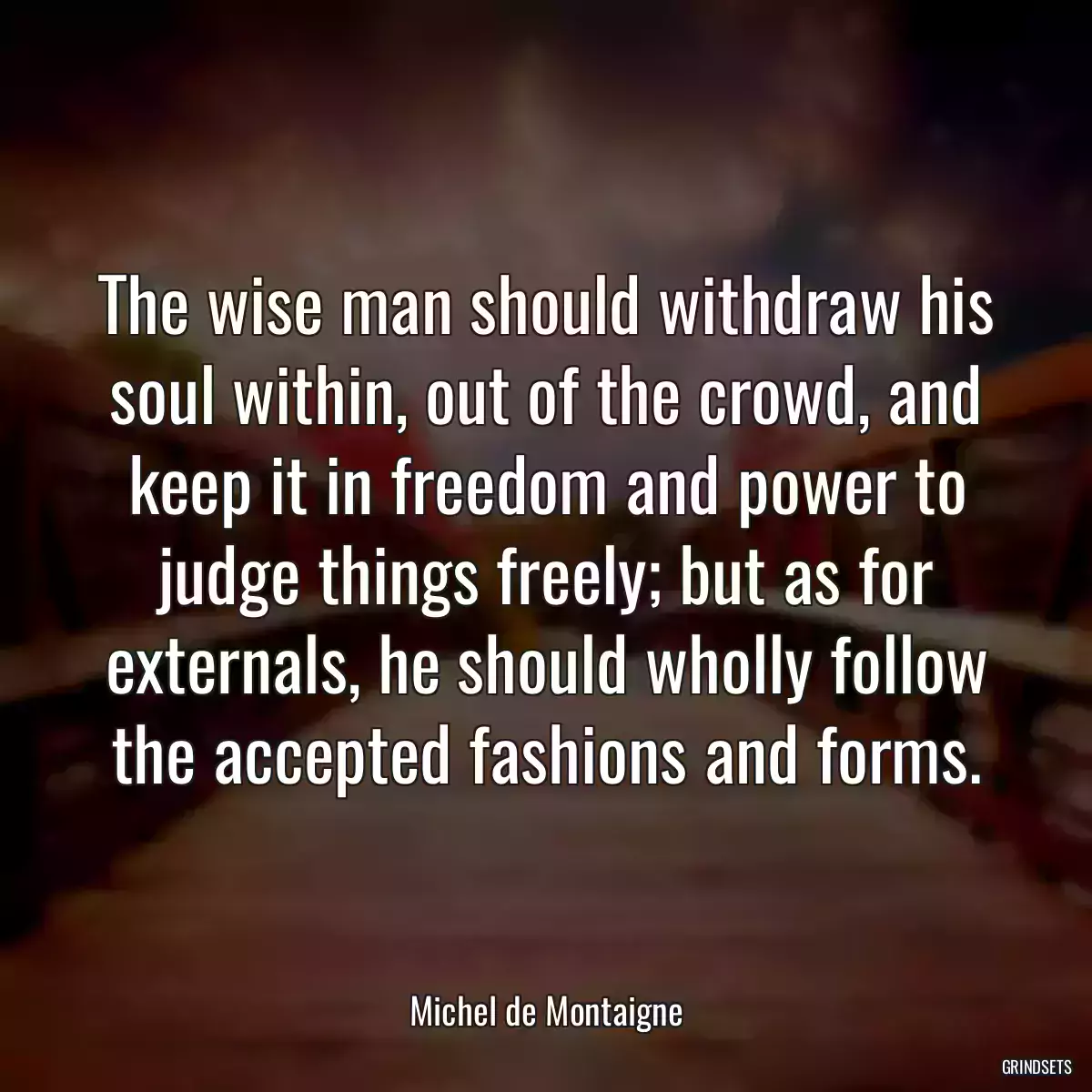 The wise man should withdraw his soul within, out of the crowd, and keep it in freedom and power to judge things freely; but as for externals, he should wholly follow the accepted fashions and forms.