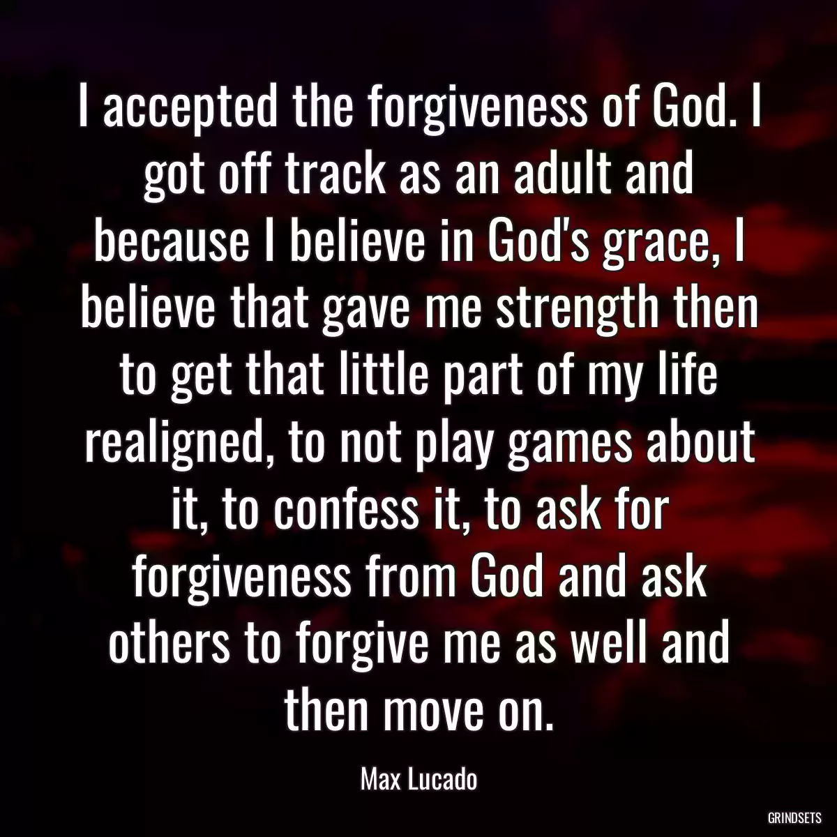 I accepted the forgiveness of God. I got off track as an adult and because I believe in God\'s grace, I believe that gave me strength then to get that little part of my life realigned, to not play games about it, to confess it, to ask for forgiveness from God and ask others to forgive me as well and then move on.