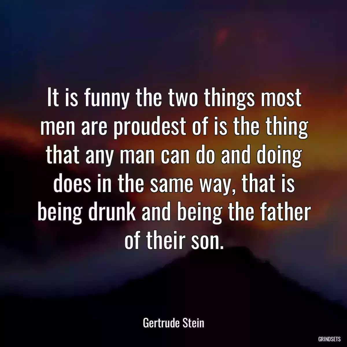 It is funny the two things most men are proudest of is the thing that any man can do and doing does in the same way, that is being drunk and being the father of their son.