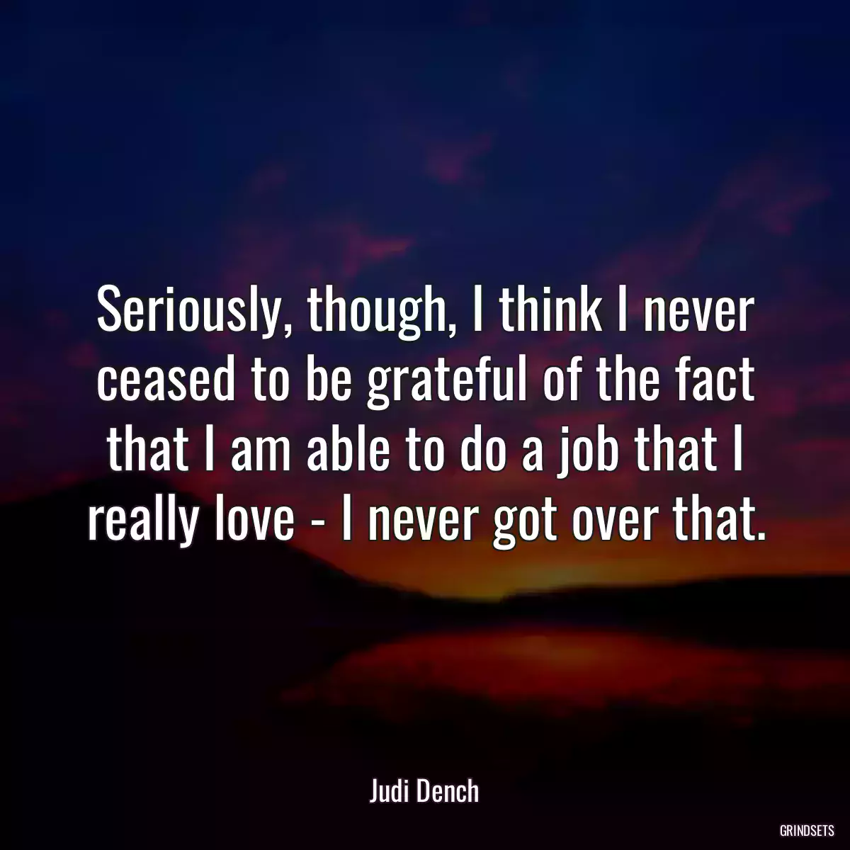 Seriously, though, I think I never ceased to be grateful of the fact that I am able to do a job that I really love - I never got over that.