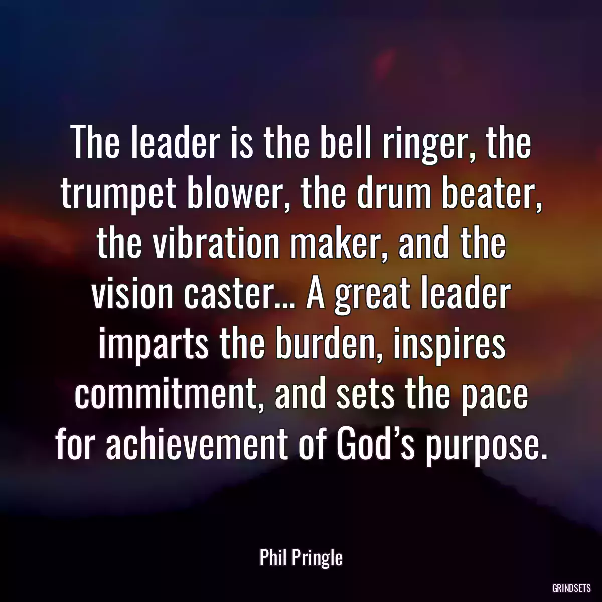 The leader is the bell ringer, the trumpet blower, the drum beater, the vibration maker, and the vision caster… A great leader imparts the burden, inspires commitment, and sets the pace for achievement of God’s purpose.