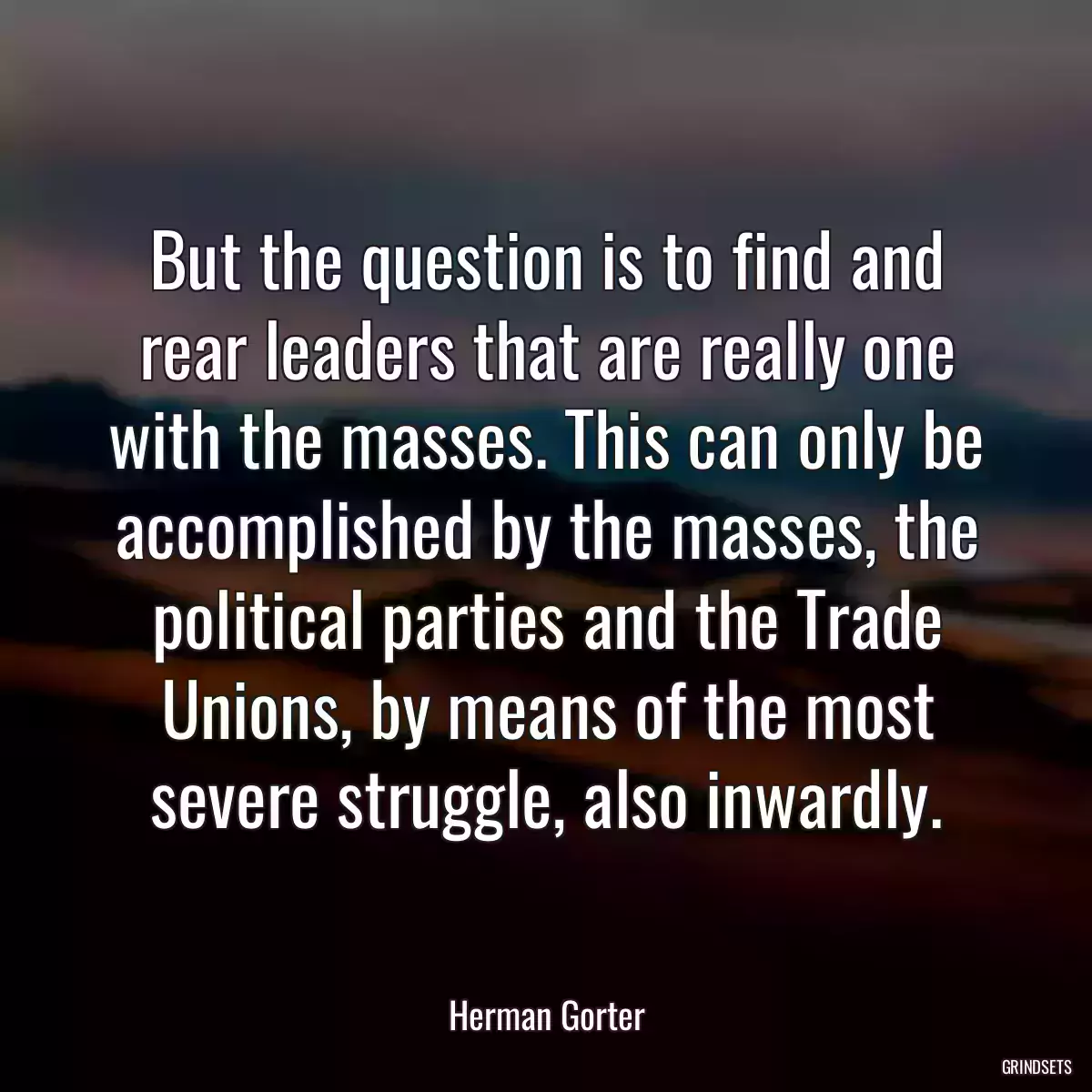 But the question is to find and rear leaders that are really one with the masses. This can only be accomplished by the masses, the political parties and the Trade Unions, by means of the most severe struggle, also inwardly.