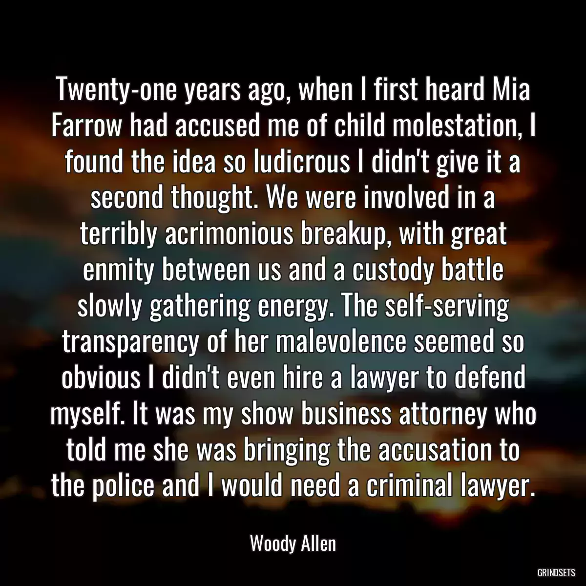 Twenty-one years ago, when I first heard Mia Farrow had accused me of child molestation, I found the idea so ludicrous I didn\'t give it a second thought. We were involved in a terribly acrimonious breakup, with great enmity between us and a custody battle slowly gathering energy. The self-serving transparency of her malevolence seemed so obvious I didn\'t even hire a lawyer to defend myself. It was my show business attorney who told me she was bringing the accusation to the police and I would need a criminal lawyer.