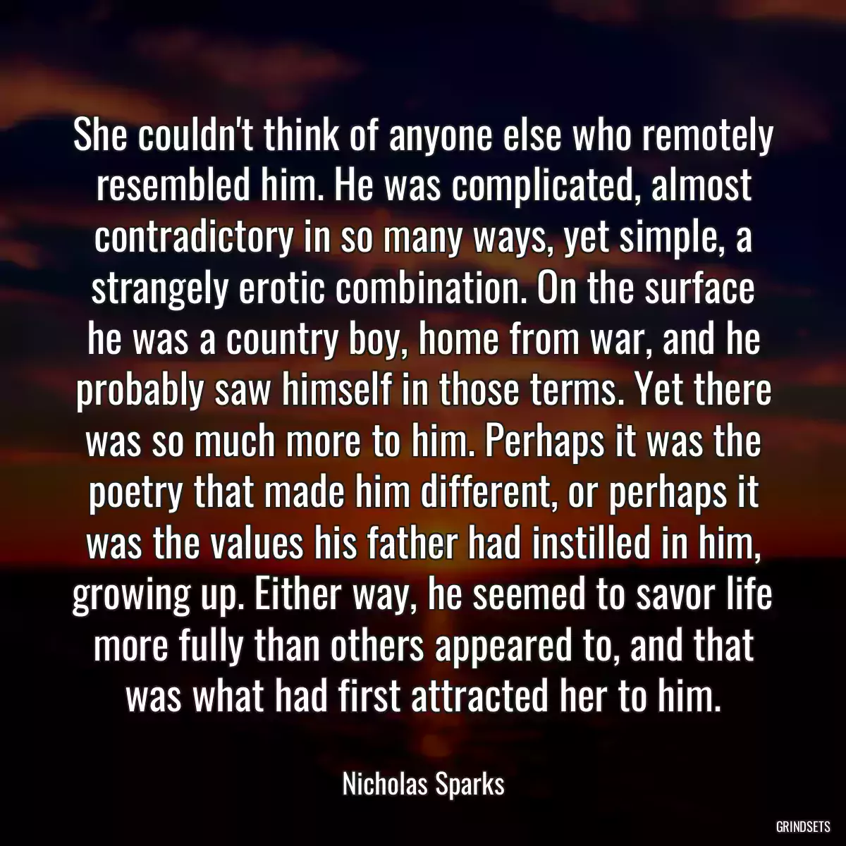 She couldn\'t think of anyone else who remotely resembled him. He was complicated, almost contradictory in so many ways, yet simple, a strangely erotic combination. On the surface he was a country boy, home from war, and he probably saw himself in those terms. Yet there was so much more to him. Perhaps it was the poetry that made him different, or perhaps it was the values his father had instilled in him, growing up. Either way, he seemed to savor life more fully than others appeared to, and that was what had first attracted her to him.