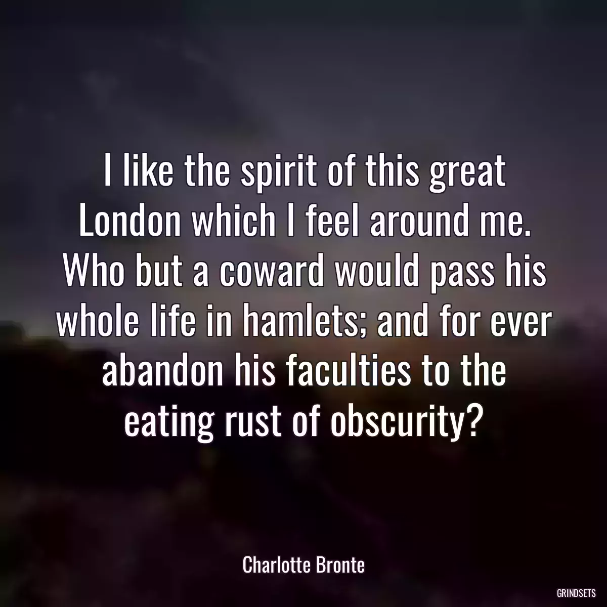 I like the spirit of this great London which I feel around me. Who but a coward would pass his whole life in hamlets; and for ever abandon his faculties to the eating rust of obscurity?