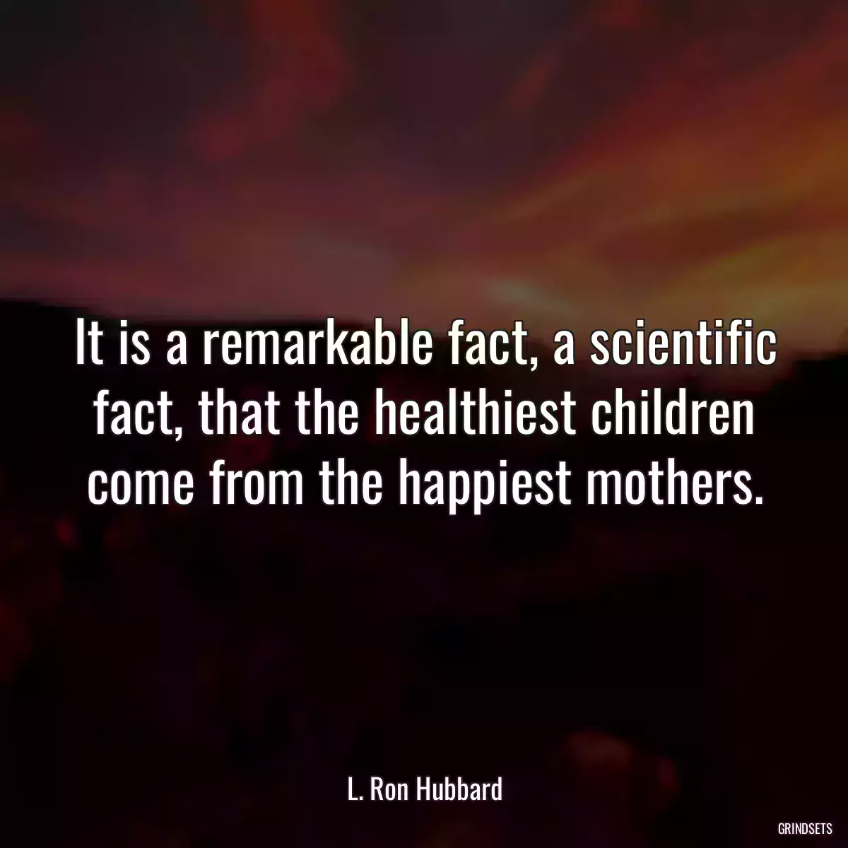 It is a remarkable fact, a scientific fact, that the healthiest children come from the happiest mothers.