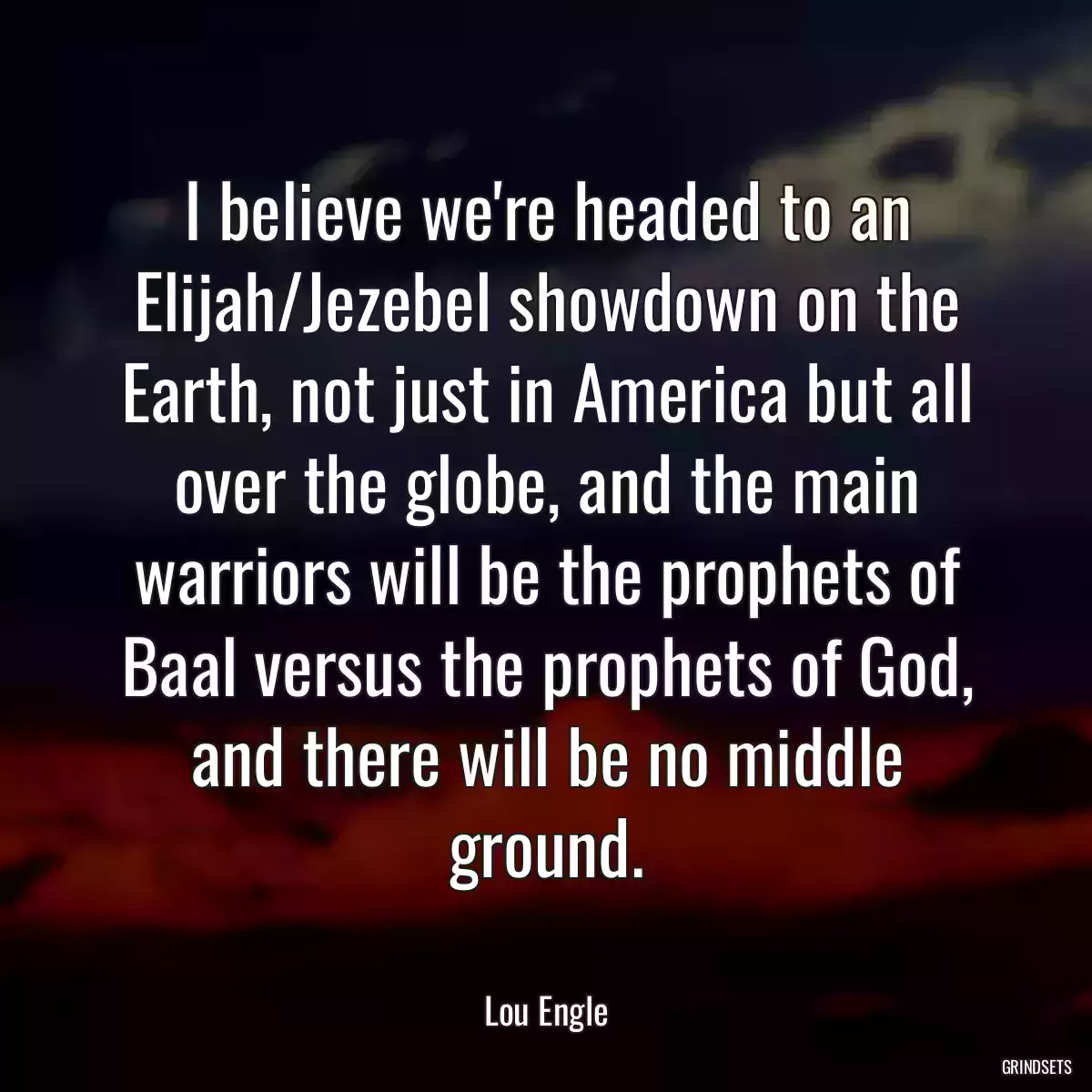 I believe we\'re headed to an Elijah/Jezebel showdown on the Earth, not just in America but all over the globe, and the main warriors will be the prophets of Baal versus the prophets of God, and there will be no middle ground.