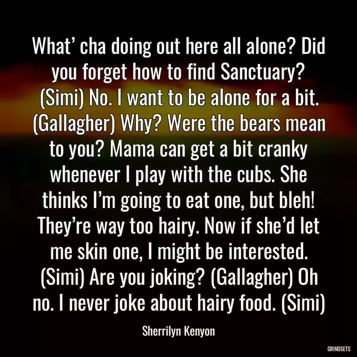 What’ cha doing out here all alone? Did you forget how to find Sanctuary? (Simi) No. I want to be alone for a bit. (Gallagher) Why? Were the bears mean to you? Mama can get a bit cranky whenever I play with the cubs. She thinks I’m going to eat one, but bleh! They’re way too hairy. Now if she’d let me skin one, I might be interested. (Simi) Are you joking? (Gallagher) Oh no. I never joke about hairy food. (Simi)