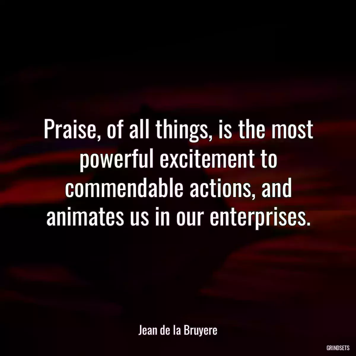 Praise, of all things, is the most powerful excitement to commendable actions, and animates us in our enterprises.