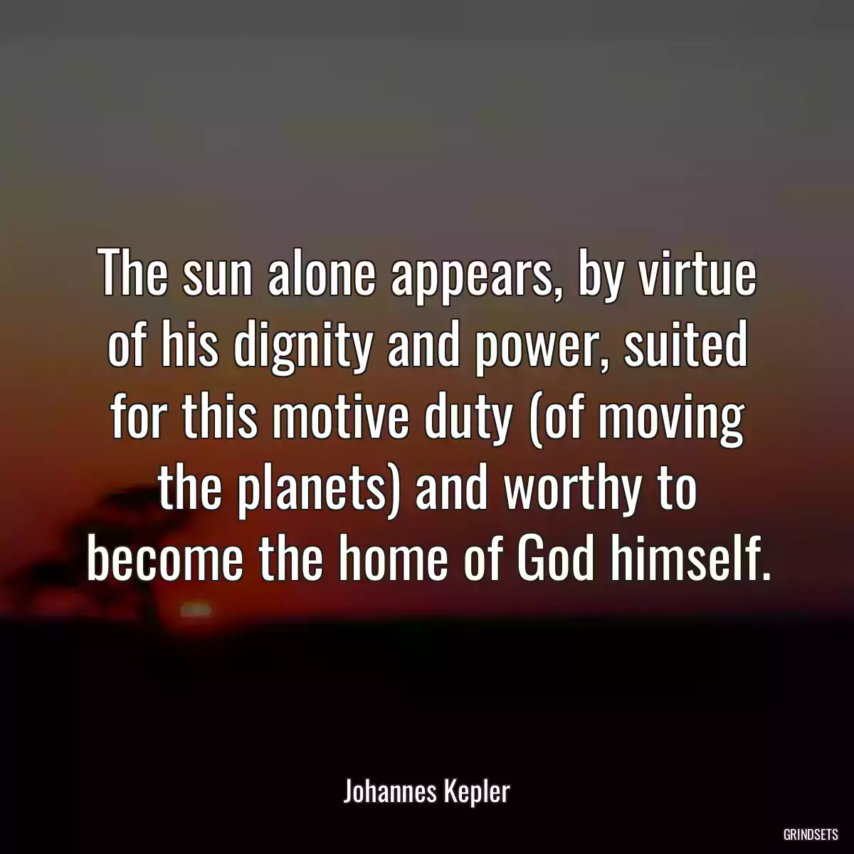 The sun alone appears, by virtue of his dignity and power, suited for this motive duty (of moving the planets) and worthy to become the home of God himself.