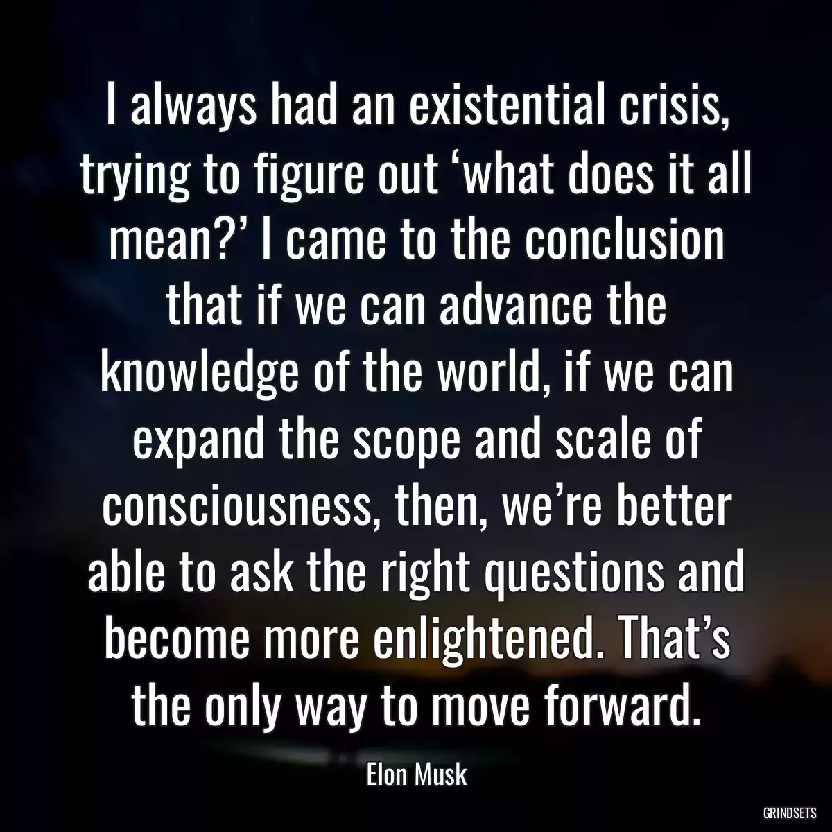I always had an existential crisis, trying to figure out ‘what does it all mean?’ I came to the conclusion that if we can advance the knowledge of the world, if we can expand the scope and scale of consciousness, then, we’re better able to ask the right questions and become more enlightened. That’s the only way to move forward.