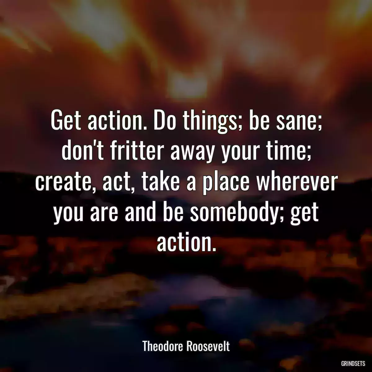 Get action. Do things; be sane; don\'t fritter away your time; create, act, take a place wherever you are and be somebody; get action.