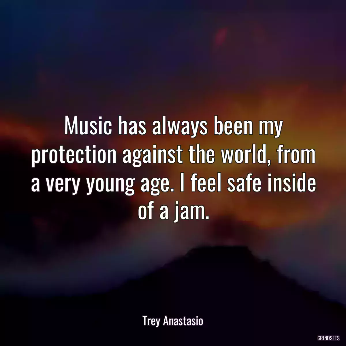 Music has always been my protection against the world, from a very young age. I feel safe inside of a jam.