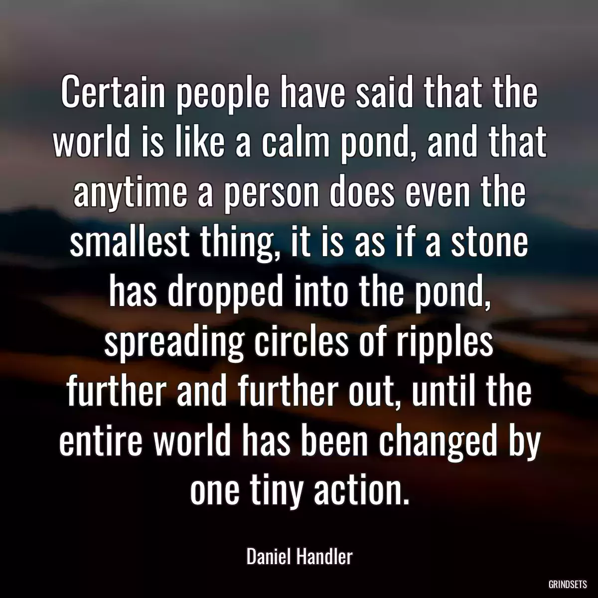 Certain people have said that the world is like a calm pond, and that anytime a person does even the smallest thing, it is as if a stone has dropped into the pond, spreading circles of ripples further and further out, until the entire world has been changed by one tiny action.