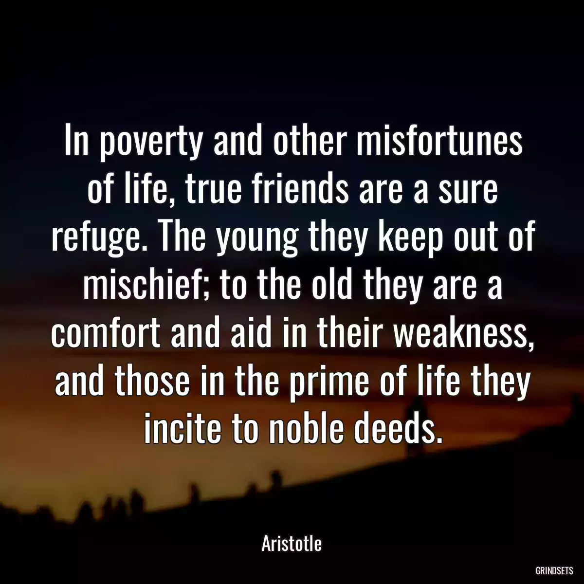 In poverty and other misfortunes of life, true friends are a sure refuge. The young they keep out of mischief; to the old they are a comfort and aid in their weakness, and those in the prime of life they incite to noble deeds.