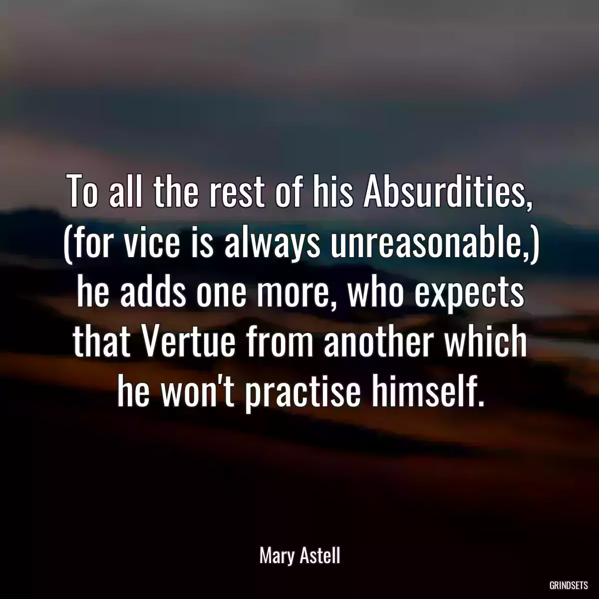 To all the rest of his Absurdities, (for vice is always unreasonable,) he adds one more, who expects that Vertue from another which he won\'t practise himself.