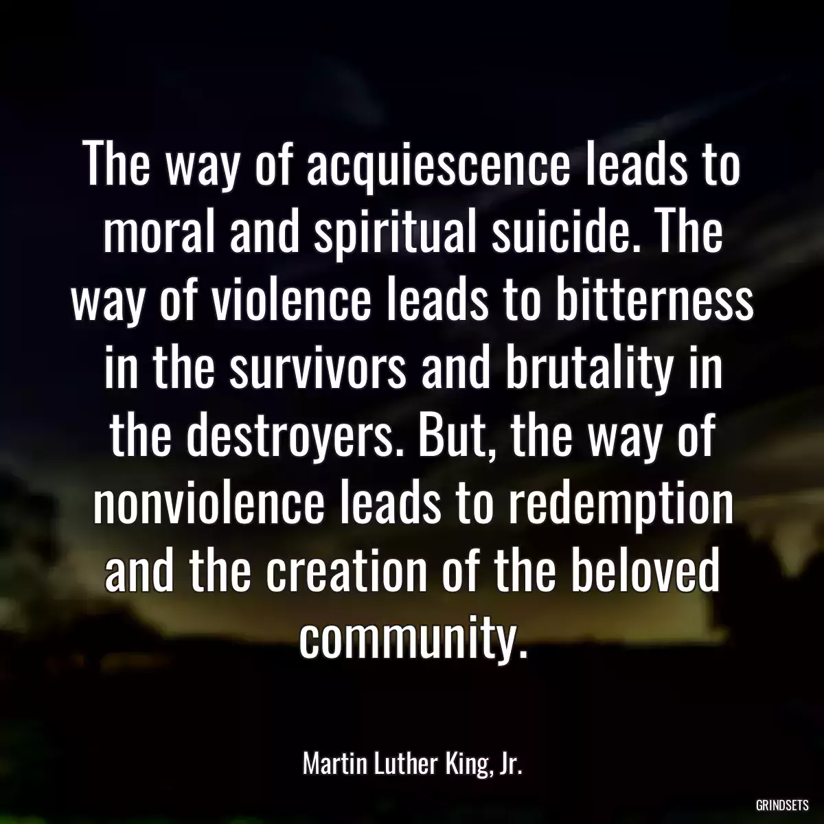 The way of acquiescence leads to moral and spiritual suicide. The way of violence leads to bitterness in the survivors and brutality in the destroyers. But, the way of nonviolence leads to redemption and the creation of the beloved community.