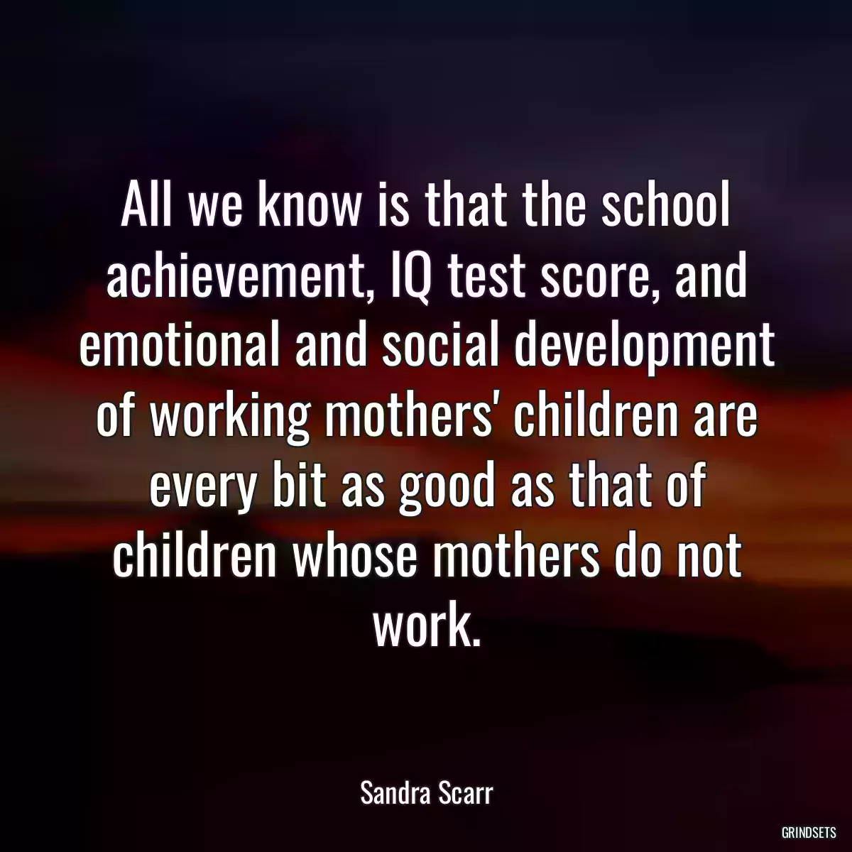 All we know is that the school achievement, IQ test score, and emotional and social development of working mothers\' children are every bit as good as that of children whose mothers do not work.