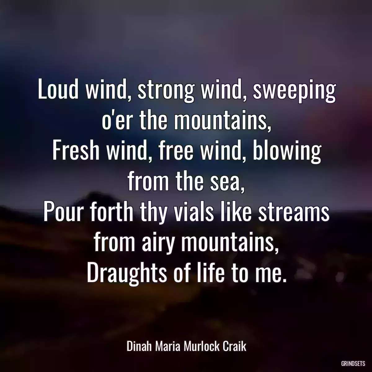 Loud wind, strong wind, sweeping o\'er the mountains,
Fresh wind, free wind, blowing from the sea,
Pour forth thy vials like streams from airy mountains,
Draughts of life to me.