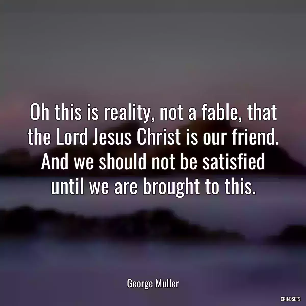 Oh this is reality, not a fable, that the Lord Jesus Christ is our friend. And we should not be satisfied until we are brought to this.