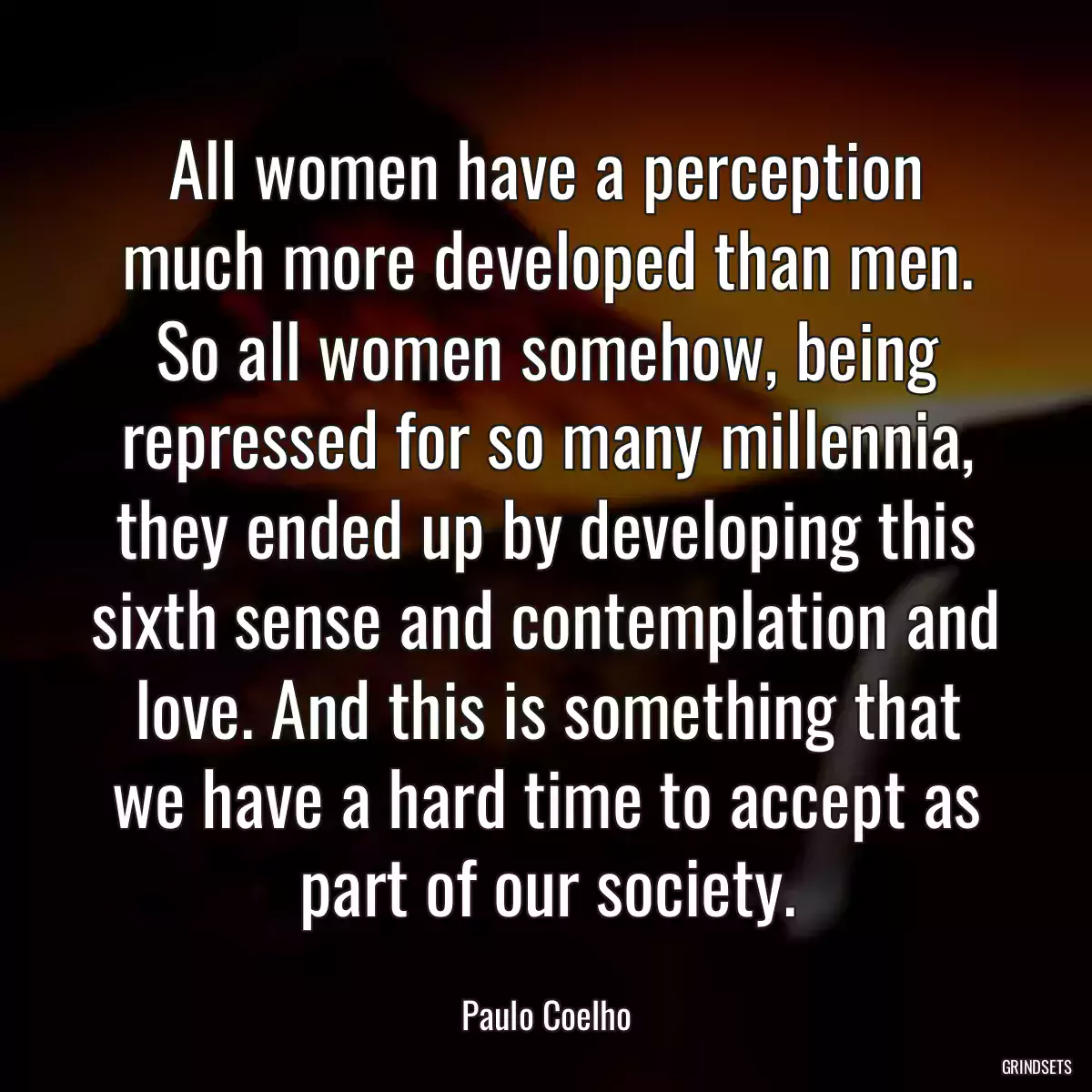 All women have a perception much more developed than men. So all women somehow, being repressed for so many millennia, they ended up by developing this sixth sense and contemplation and love. And this is something that we have a hard time to accept as part of our society.