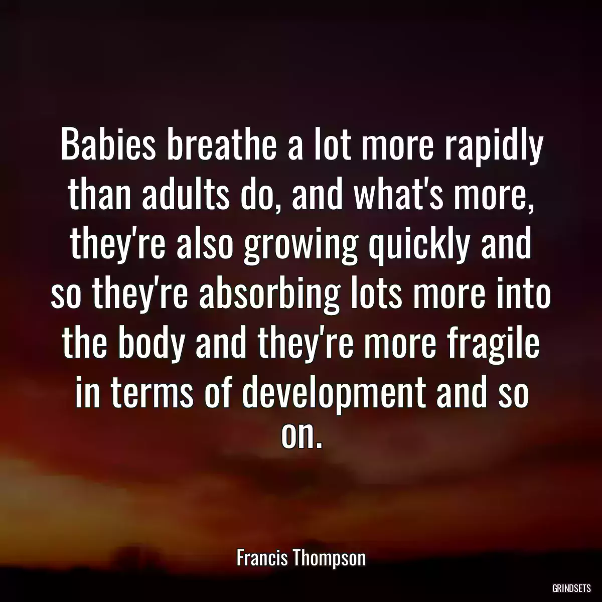 Babies breathe a lot more rapidly than adults do, and what\'s more, they\'re also growing quickly and so they\'re absorbing lots more into the body and they\'re more fragile in terms of development and so on.