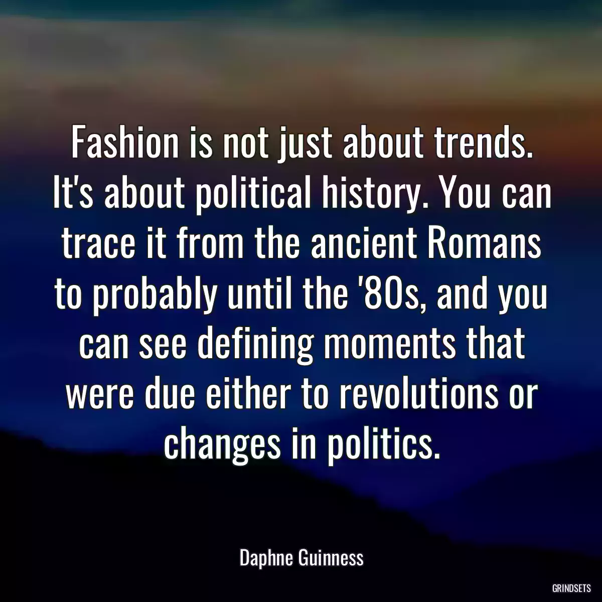 Fashion is not just about trends. It\'s about political history. You can trace it from the ancient Romans to probably until the \'80s, and you can see defining moments that were due either to revolutions or changes in politics.