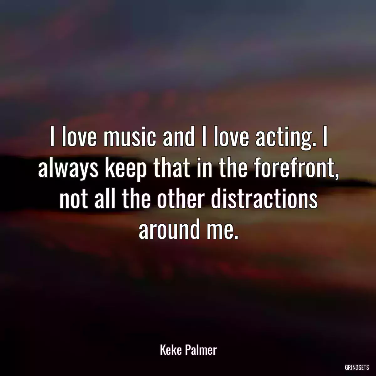 I love music and I love acting. I always keep that in the forefront, not all the other distractions around me.