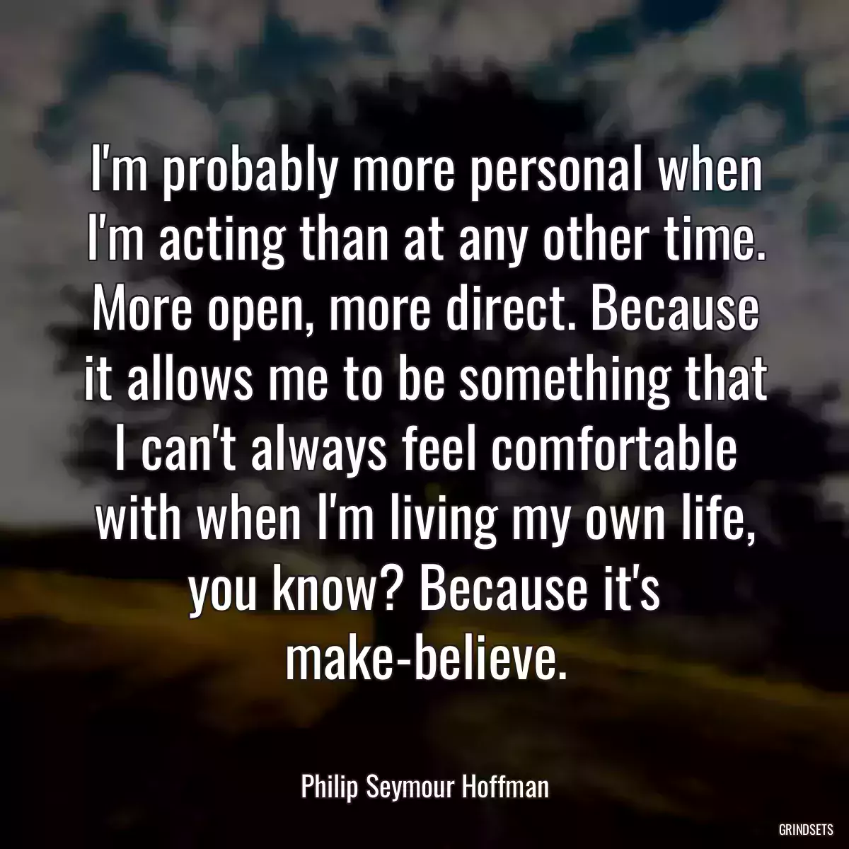 I\'m probably more personal when I\'m acting than at any other time. More open, more direct. Because it allows me to be something that I can\'t always feel comfortable with when I\'m living my own life, you know? Because it\'s make-believe.