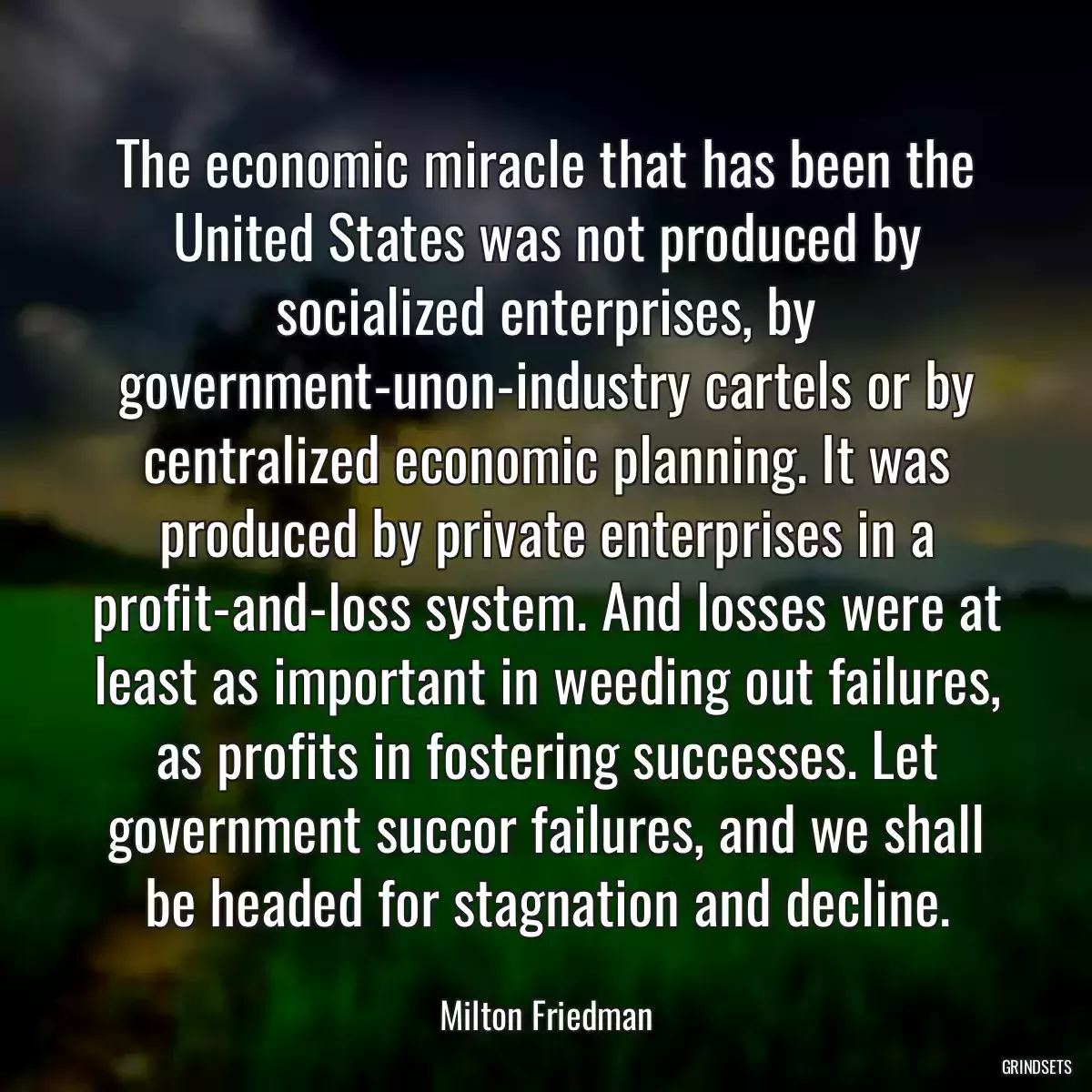 The economic miracle that has been the United States was not produced by socialized enterprises, by government-unon-industry cartels or by centralized economic planning. It was produced by private enterprises in a profit-and-loss system. And losses were at least as important in weeding out failures, as profits in fostering successes. Let government succor failures, and we shall be headed for stagnation and decline.