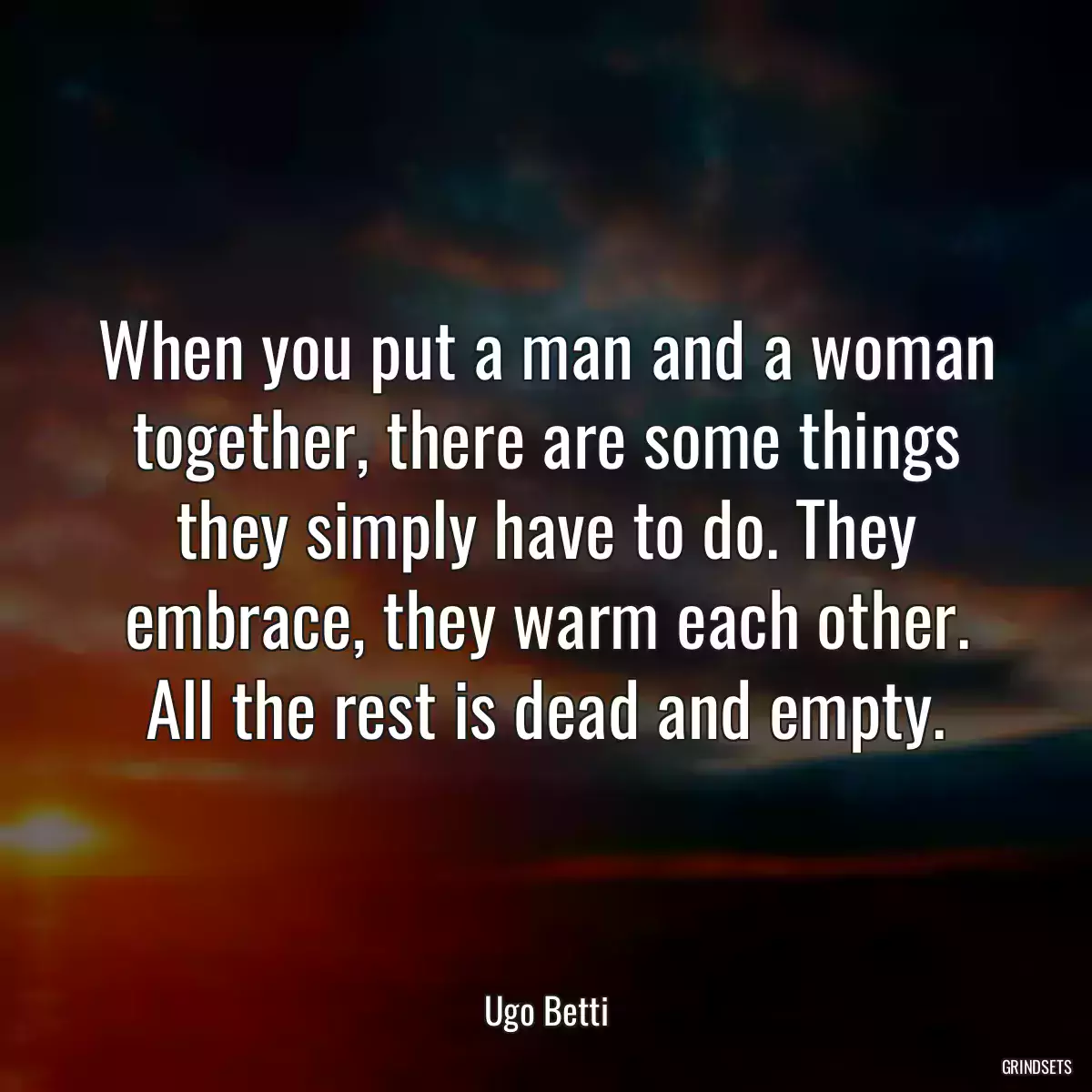 When you put a man and a woman together, there are some things they simply have to do. They embrace, they warm each other. All the rest is dead and empty.