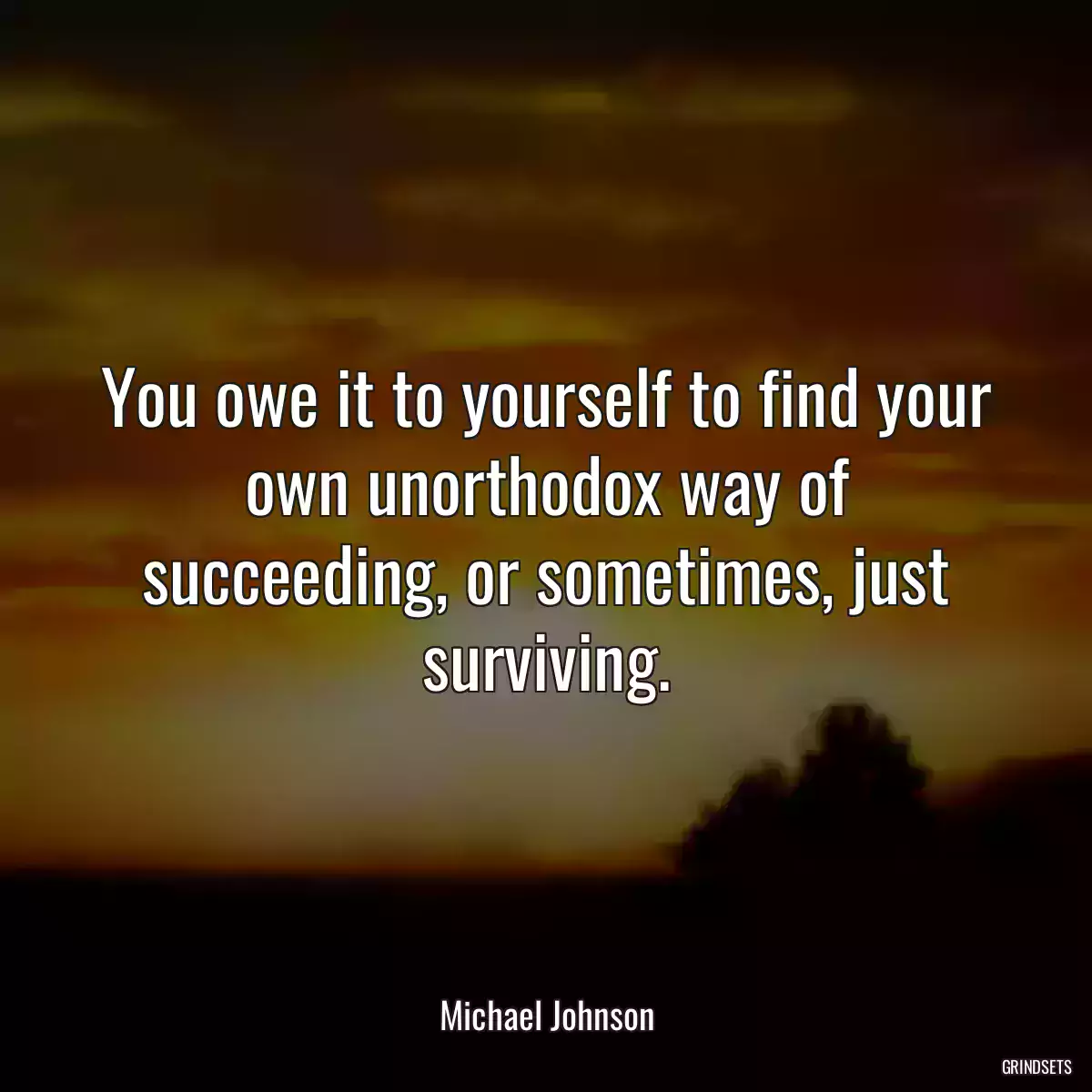 You owe it to yourself to find your own unorthodox way of succeeding, or sometimes, just surviving.