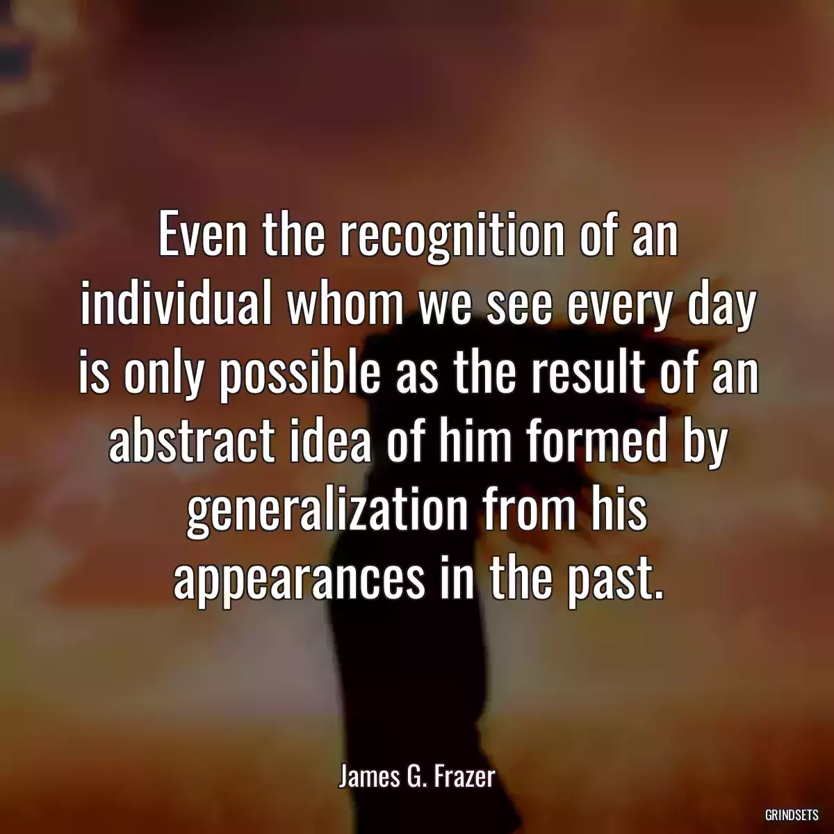 Even the recognition of an individual whom we see every day is only possible as the result of an abstract idea of him formed by generalization from his appearances in the past.