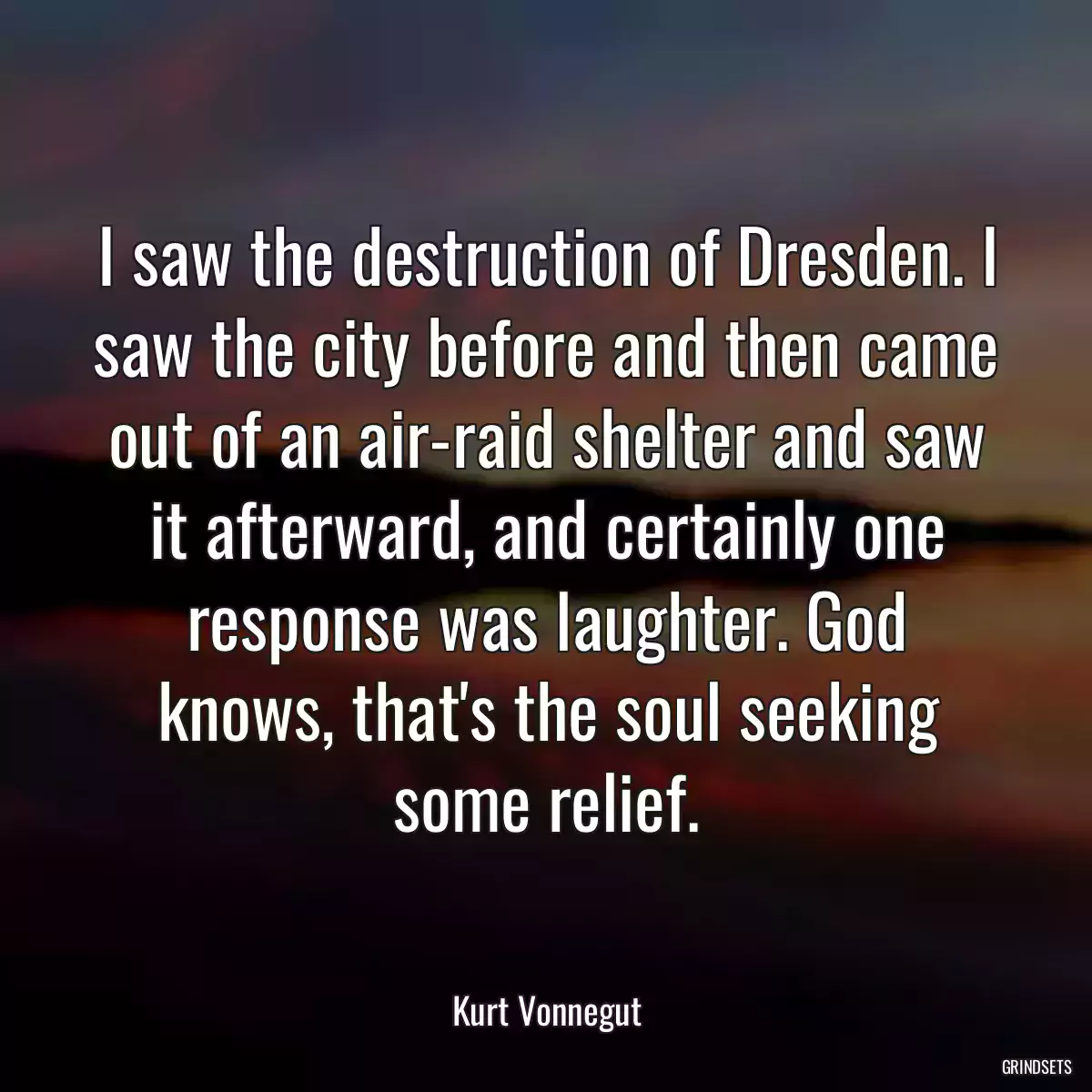 I saw the destruction of Dresden. I saw the city before and then came out of an air-raid shelter and saw it afterward, and certainly one response was laughter. God knows, that\'s the soul seeking some relief.