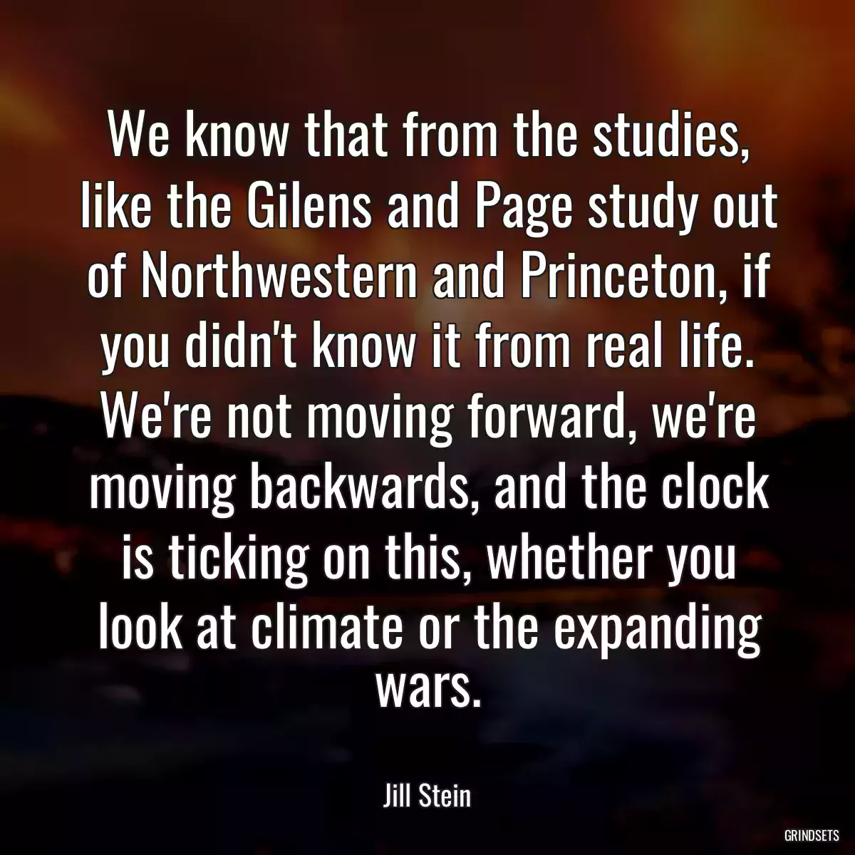 We know that from the studies, like the Gilens and Page study out of Northwestern and Princeton, if you didn\'t know it from real life. We\'re not moving forward, we\'re moving backwards, and the clock is ticking on this, whether you look at climate or the expanding wars.