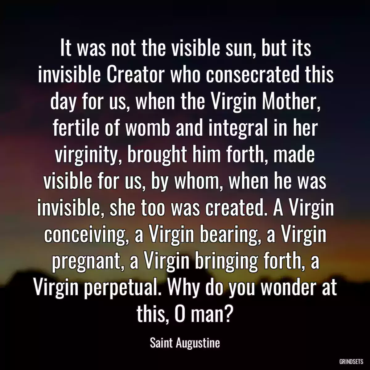 It was not the visible sun, but its invisible Creator who consecrated this day for us, when the Virgin Mother, fertile of womb and integral in her virginity, brought him forth, made visible for us, by whom, when he was invisible, she too was created. A Virgin conceiving, a Virgin bearing, a Virgin pregnant, a Virgin bringing forth, a Virgin perpetual. Why do you wonder at this, O man?